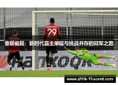 曼联崛起:新时代霸主荣耀与挑战并存的冠军之路 曼联崛起:新时代霸主荣耀与挑战并存的冠军之路