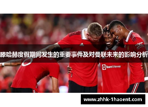 滕哈赫度假期间发生的重要事件及对曼联未来的影响分析