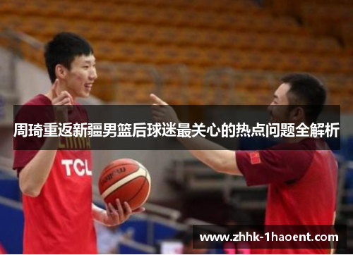周琦重返新疆男篮后球迷最关心的热点问题全解析 周琦重返新疆男篮后球迷最关心的热点问题全解析