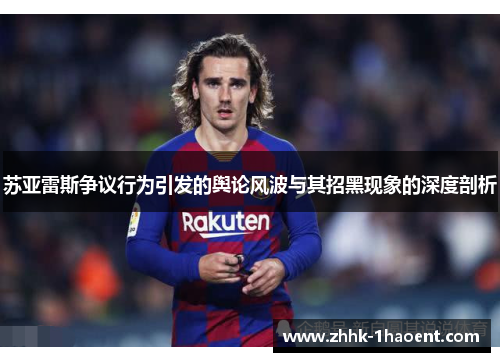 苏亚雷斯争议行为引发的舆论风波与其招黑现象的深度剖析 苏亚雷斯争议行为引发的舆论风波与其招黑现象的深度剖析