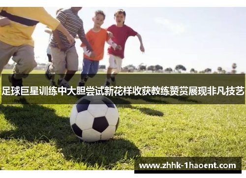 足球巨星训练中大胆尝试新花样收获教练赞赏展现非凡技艺 足球巨星训练中大胆尝试新花样收获教练赞赏展现非凡技艺