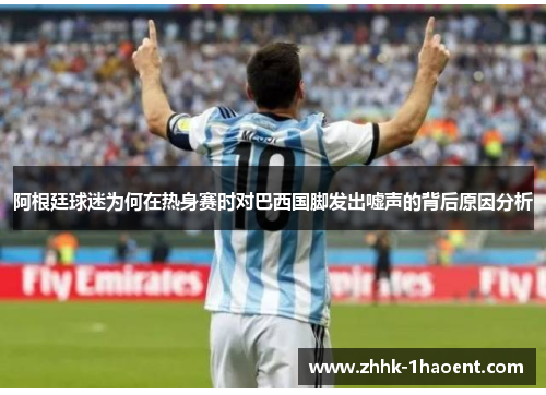 阿根廷球迷为何在热身赛时对巴西国脚发出嘘声的背后原因分析