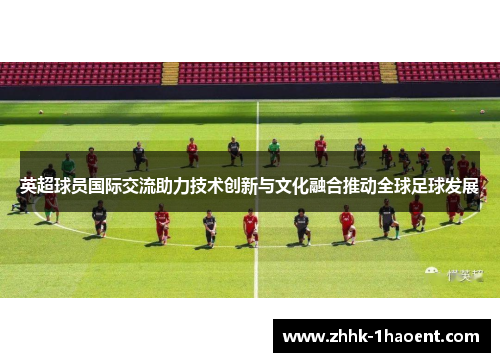 英超球员国际交流助力技术创新与文化融合推动全球足球发展 英超球员国际交流助力技术创新与文化融合推动全球足球发展