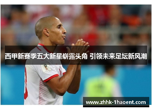 西甲新赛季五大新星崭露头角 引领未来足坛新风潮 西甲新赛季五大新星崭露头角 引领未来足坛新风潮